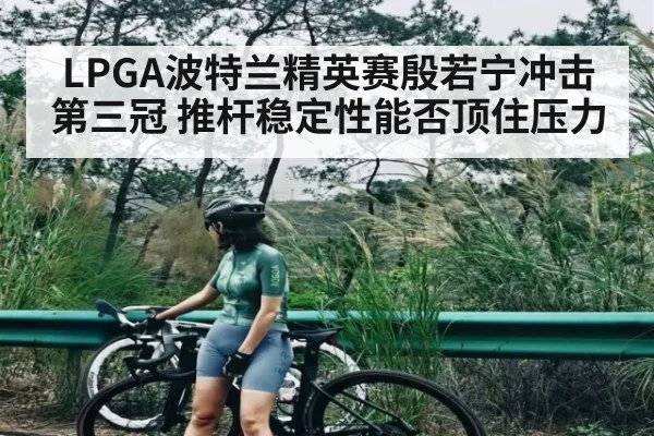 LPGA波特兰精英赛殷若宁冲击第三冠 推杆稳定性能否顶住压力