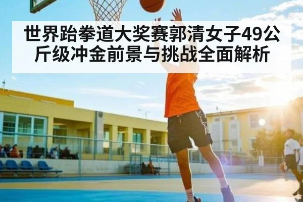 世界跆拳道大奖赛郭清女子49公斤级冲金前景与挑战全面解析